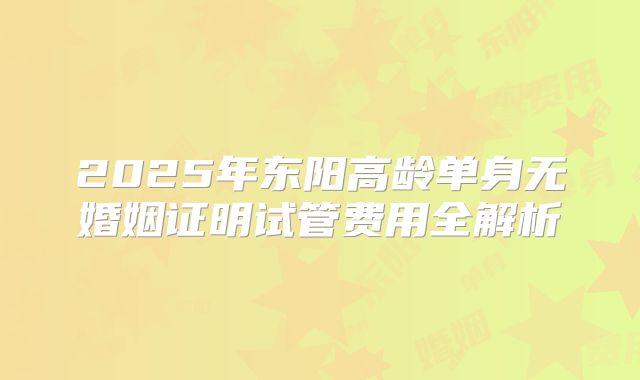 2025年东阳高龄单身无婚姻证明试管费用全解析