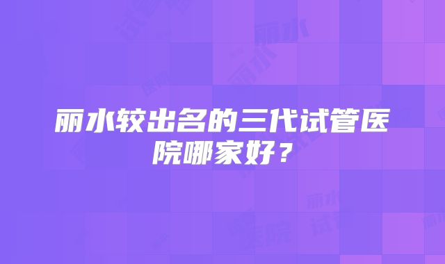 丽水较出名的三代试管医院哪家好？