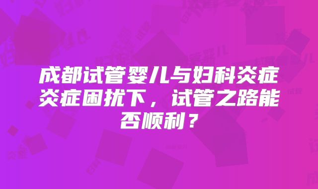 成都试管婴儿与妇科炎症炎症困扰下，试管之路能否顺利？