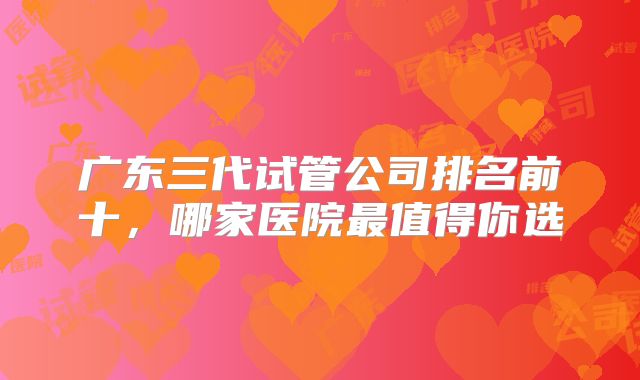 广东三代试管公司排名前十，哪家医院最值得你选