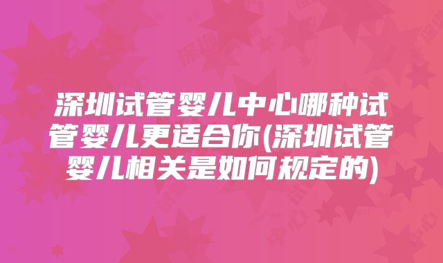 深圳试管婴儿中心哪种试管婴儿更适合你(深圳试管婴儿相关是如何规定的)
