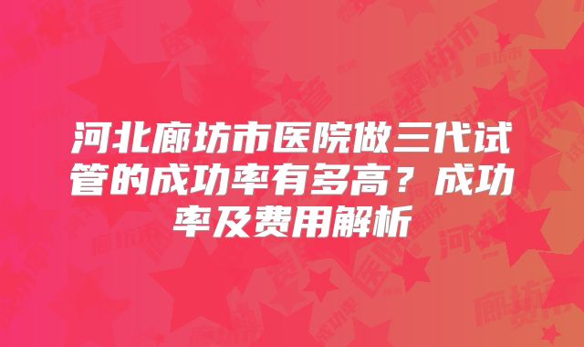 河北廊坊市医院做三代试管的成功率有多高？成功率及费用解析