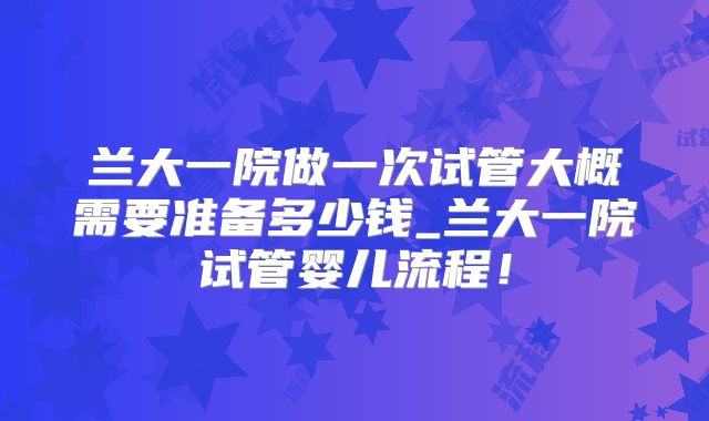 兰大一院做一次试管大概需要准备多少钱_兰大一院试管婴儿流程！