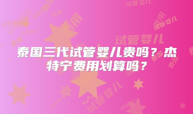 泰国三代试管婴儿贵吗？杰特宁费用划算吗？