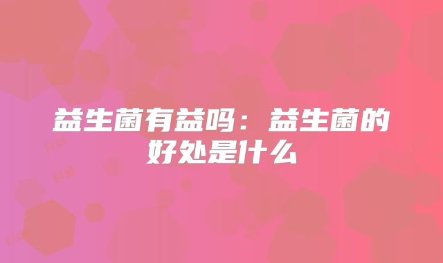 益生菌有益吗:益生菌的好处是什么