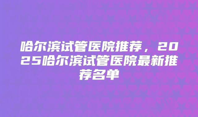 哈尔滨试管医院推荐,2025哈尔滨试管医院最新推荐名单