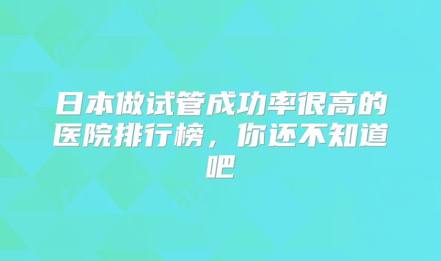 日本做试管成功率很高的医院排行榜,你还不知道吧