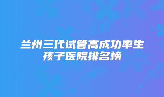 兰州三代试管高成功率生孩子医院排名榜