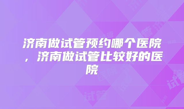 济南做试管预约哪个医院，济南做试管比较好的医院