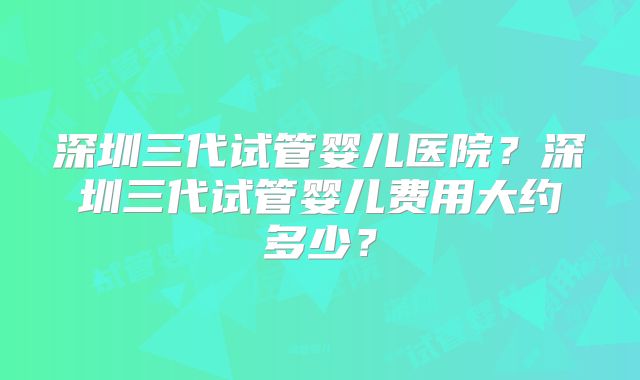 深圳三代试管婴儿医院？深圳三代试管婴儿费用大约多少？