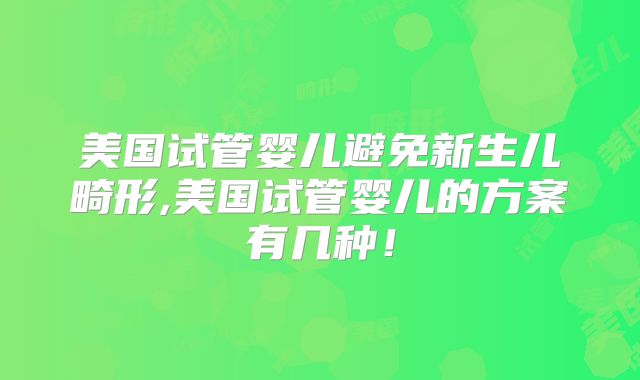 美国试管婴儿避免新生儿畸形,美国试管婴儿的方案有几种！