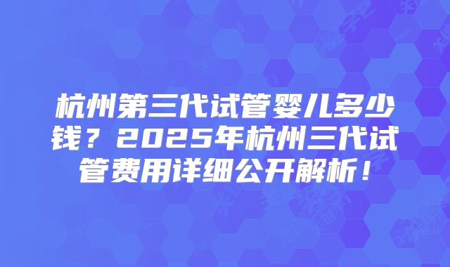 杭州第三代试管婴儿多少钱？2025年杭州三代试管费用详细公开解析！