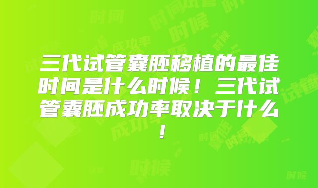 三代试管囊胚移植的最佳时间是什么时候！三代试管囊胚成功率取决于什么！