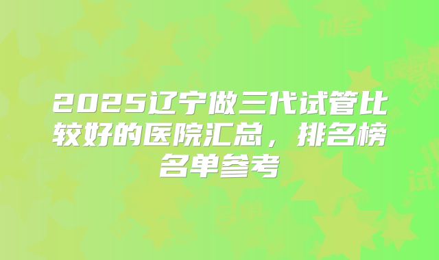 2025辽宁做三代试管比较好的医院汇总,排名榜名单参考