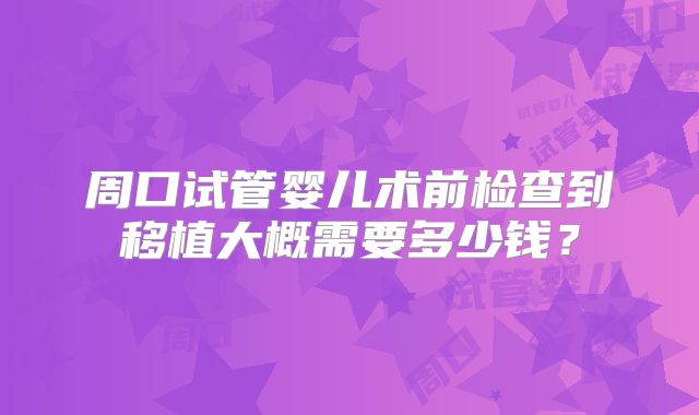 周口试管婴儿术前检查到移植大概需要多少钱？