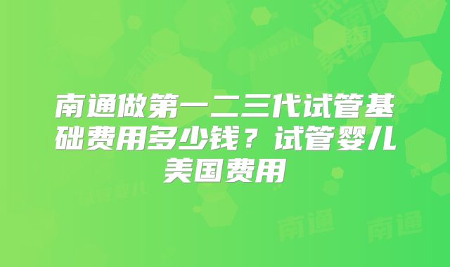 南通做第一二三代试管基础费用多少钱?试管婴儿美国费用