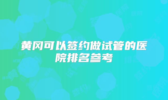 黄冈可以签约做试管的医院排名参考