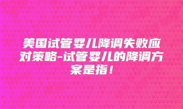 美国试管婴儿降调失败应对策略-试管婴儿的降调方案是指！