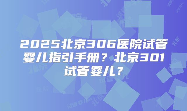 2025北京306医院试管婴儿指引手册？北京301试管婴儿？
