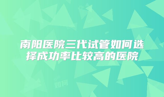 南阳医院三代试管如何选择成功率比较高的医院
