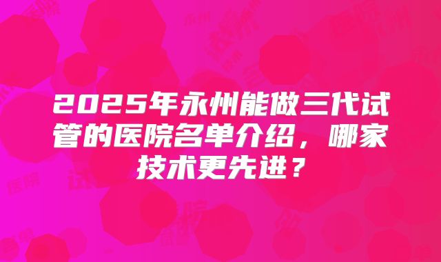 2025年永州能做三代试管的医院名单介绍，哪家技术更先进？