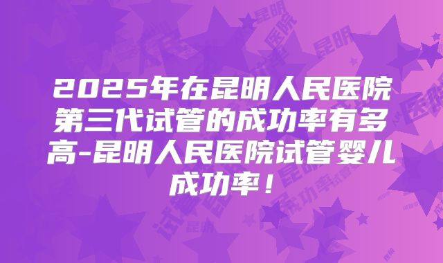 2025年在昆明人民医院第三代试管的成功率有多高-昆明人民医院试管婴儿成功率！
