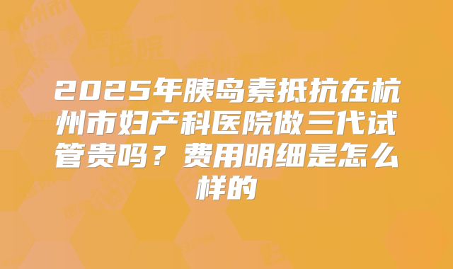 2025年胰岛素抵抗在杭州市妇产科医院做三代试管贵吗？费用明细是怎么样的