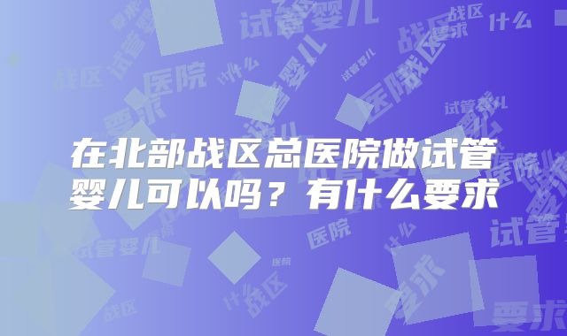 在北部战区总医院做试管婴儿可以吗?有什么要求