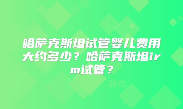 哈萨克斯坦试管婴儿费用大约多少？哈萨克斯坦irm试管？