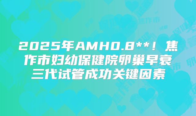 2025年AMH0.8**！焦作市妇幼保健院卵巢早衰三代试管成功关键因素