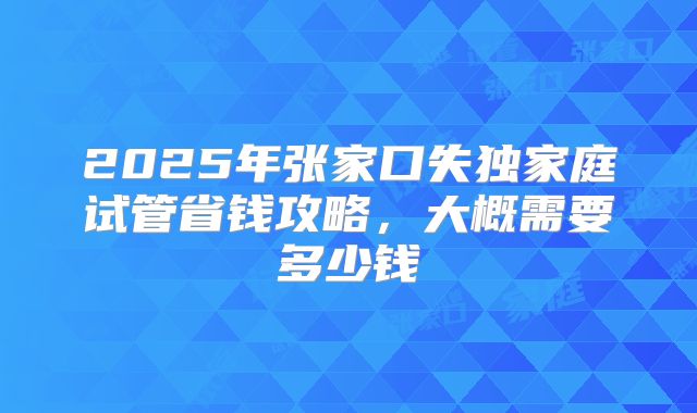 2025年张家口失独家庭试管省钱攻略，大概需要多少钱