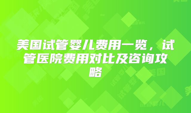 美国试管婴儿费用一览，试管医院费用对比及咨询攻略
