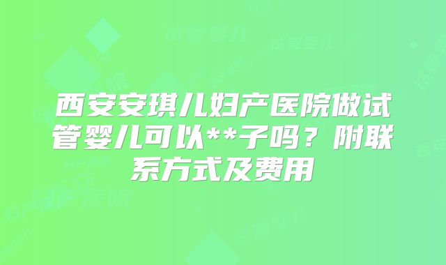 西安安琪儿妇产医院做试管婴儿可以**子吗?附联系方式及费用