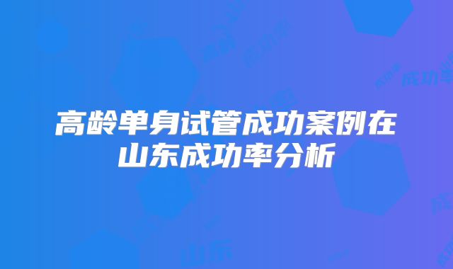 高龄单身试管成功案例在山东成功率分析