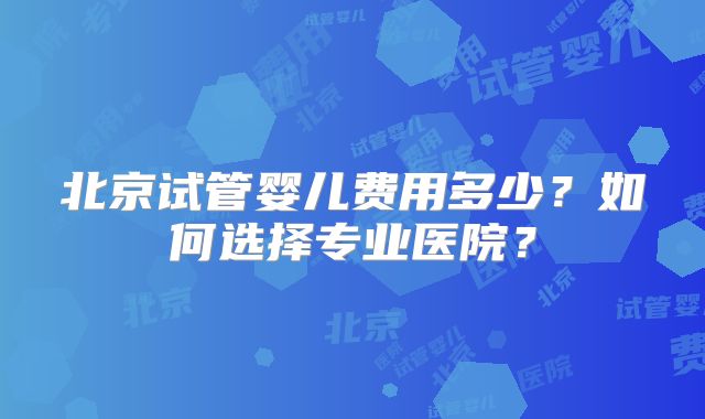 北京试管婴儿费用多少？如何选择专业医院？