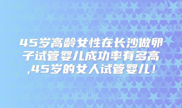 45岁高龄女性在长沙做卵子试管婴儿成功率有多高,45岁的女人试管婴儿！