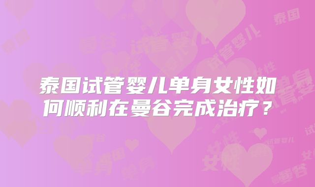 泰国试管婴儿单身女性如何顺利在曼谷完成治疗？