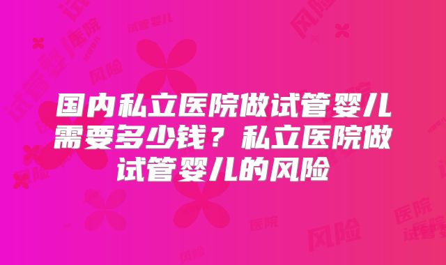 国内私立医院做试管婴儿需要多少钱？私立医院做试管婴儿的风险