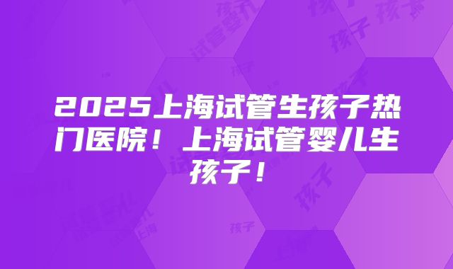 2025上海试管生孩子热门医院！上海试管婴儿生孩子！