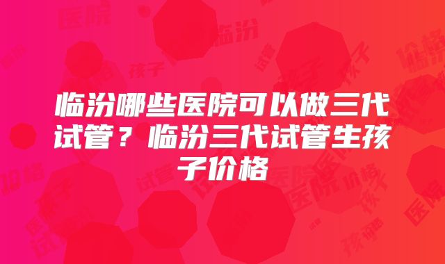 临汾哪些医院可以做三代试管？临汾三代试管生孩子价格