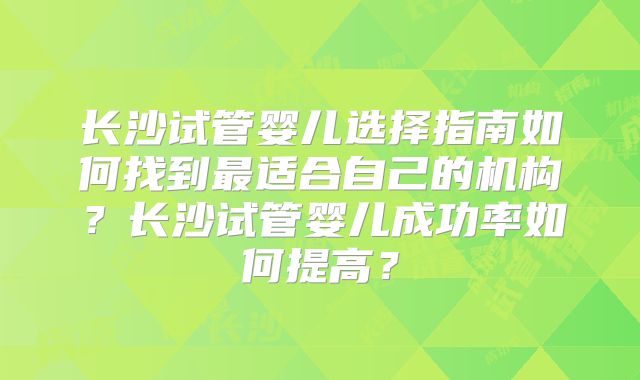 长沙试管婴儿选择指南如何找到最适合自己的机构？长沙试管婴儿成功率如何提高？