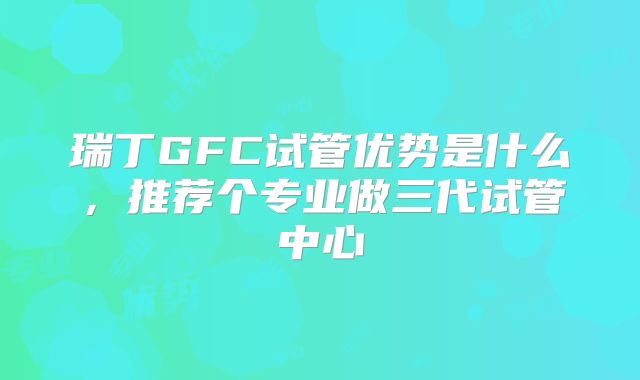 瑞丁GFC试管优势是什么，推荐个专业做三代试管中心