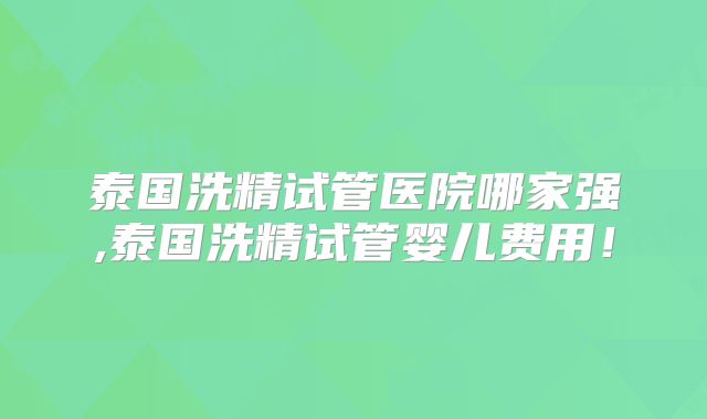 泰国洗精试管医院哪家强,泰国洗精试管婴儿费用！