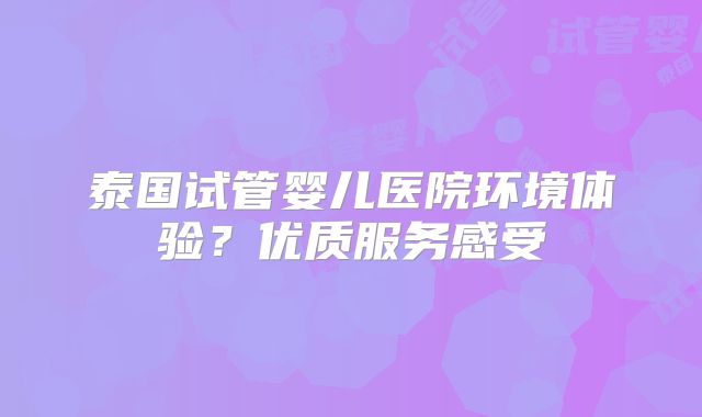 泰国试管婴儿医院环境体验？优质服务感受