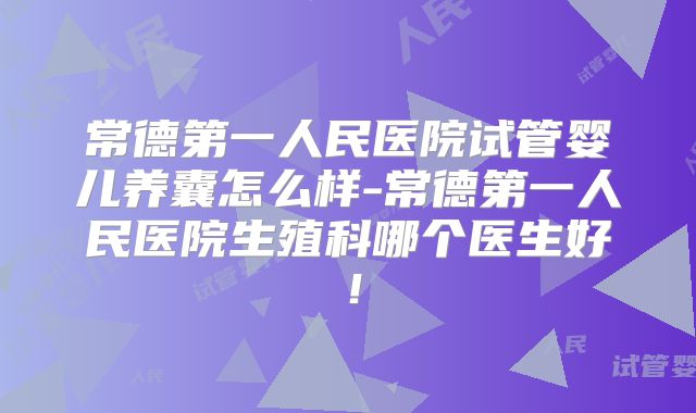 常德第一人民医院试管婴儿养囊怎么样-常德第一人民医院生殖科哪个医生好!