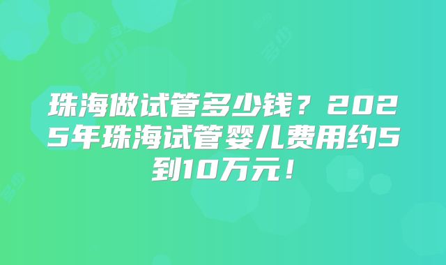 珠海做试管多少钱？2025年珠海试管婴儿费用约5到10万元！
