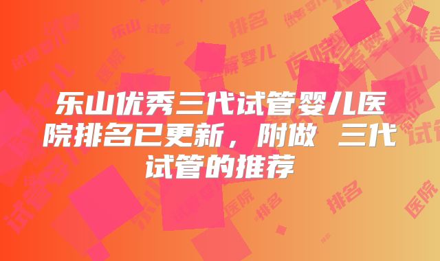 乐山优秀三代试管婴儿医院排名已更新，附做 三代试管的推荐