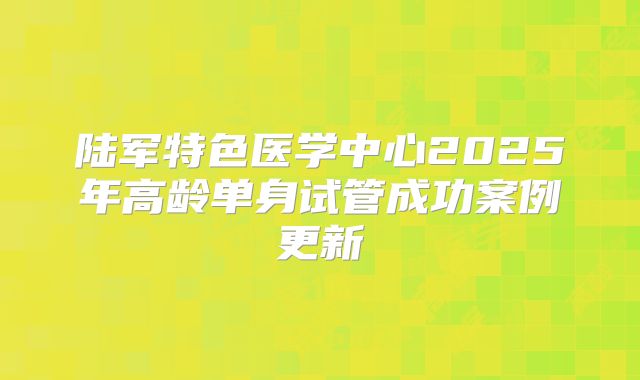 陆军特色医学中心2025年高龄单身试管成功案例更新