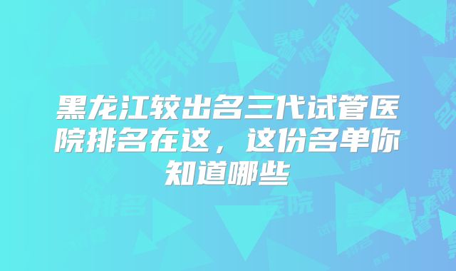 黑龙江较出名三代试管医院排名在这,这份名单你知道哪些