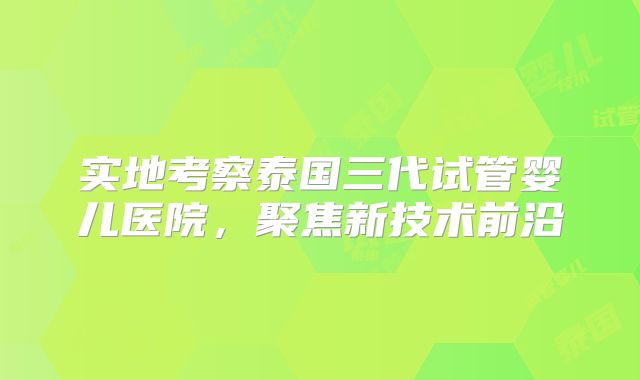 实地考察泰国三代试管婴儿医院，聚焦新技术前沿